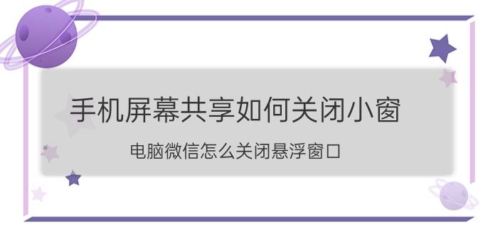 手机屏幕共享如何关闭小窗 电脑微信怎么关闭悬浮窗口？